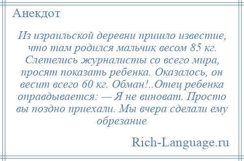 
    Из израильской деревни пришло известие, что там родился мальчик весом 85 кг. Слетелись журналисты со всего мира, просят показать ребенка. Оказалось, он весит всего 60 кг. Обман!..Отец ребенка оправдывается: — Я не виноват. Просто вы поздно приехали. Мы вчера сделали ему обрезание