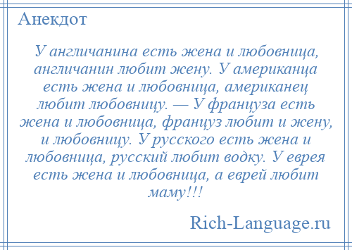 
    У англичанина есть жена и любовница, англичанин любит жену. У американца есть жена и любовница, американец любит любовницу. — У француза есть жена и любовница, француз любит и жену, и любовницу. У русского есть жена и любовница, русский любит водку. У еврея есть жена и любовница, а еврей любит маму!!!