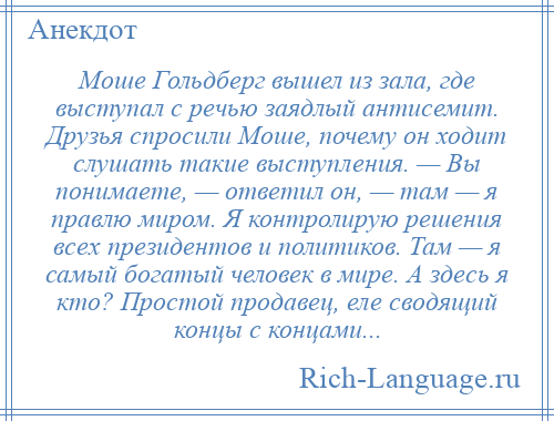 
    Моше Гольдберг вышел из зала, где выступал с речью заядлый антисемит. Друзья спросили Моше, почему он ходит слушать такие выступления. — Вы понимаете, — ответил он, — там — я правлю миром. Я контролирую решения всех президентов и политиков. Там — я самый богатый человек в мире. А здесь я кто? Простой продавец, еле сводящий концы с концами...
