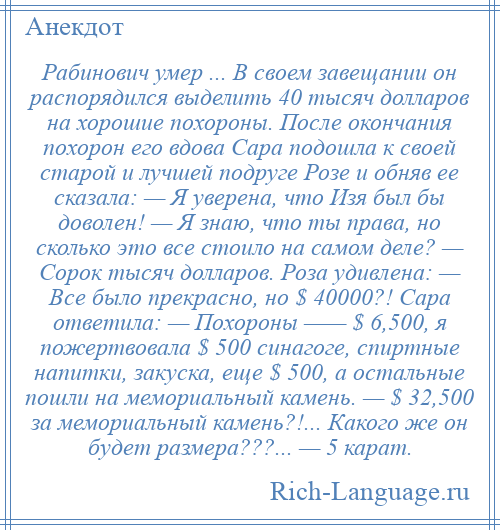 
    Рабинович умер ... В своем завещании он распорядился выделить 40 тысяч долларов на хорошие похороны. После окончания похорон его вдова Сара подошла к своей старой и лучшей подруге Розе и обняв ее сказала: — Я уверена, что Изя был бы доволен! — Я знаю, что ты правa, но сколько это все стоило на самом деле? — Сорок тысяч долларов. Роза удивлена: — Все было прекрасно, но $ 40000?! Сара ответила: — Похороны —— $ 6,500, я пожертвовала $ 500 синагогe, спиртные напитки, закуска, еще $ 500, а остальные пошли на мемориальный камень. — $ 32,500 за мемориальный камень?!... Какого же он будет размера???... — 5 карат.