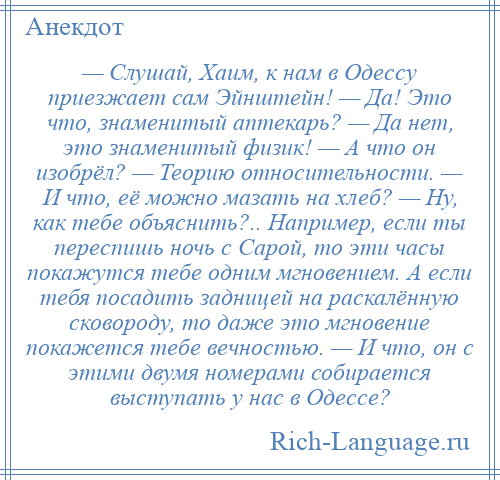 
    — Слушай, Хаим, к нам в Одессу приезжает сам Эйнштейн! — Да! Это что, знаменитый аптекарь? — Да нет, это знаменитый физик! — А что он изобрёл? — Теорию относительности. — И что, её можно мазать на хлеб? — Ну, как тебе объяснить?.. Например, если ты переспишь ночь с Сарой, то эти часы покажутся тебе одним мгновением. А если тебя посадить задницей на раскалённую сковороду, то даже это мгновение покажется тебе вечностью. — И что, он с этими двумя номерами собирается выступать у нас в Одессе?