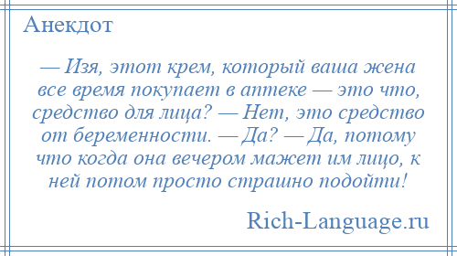 
    — Изя, этот крем, который ваша жена все время покупает в аптеке — это что, средство для лица? — Нет, это средство от беременности. — Да? — Да, потому что когда она вечером мажет им лицо, к ней потом просто страшно подойти!
