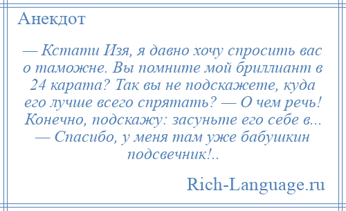 
    — Кстати Изя, я давно хочу спросить вас о таможне. Вы помните мой бриллиант в 24 карата? Так вы не подскажете, куда его лучше всего спрятать? — О чем речь! Конечно, подскажу: засуньте его себе в... — Спасибо, у меня там уже бабушкин подсвечник!..