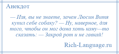 
    — Изя, вы не знаете, зачем Люсин Витя купил себе собаку? — Ну, наверное, для того, чтобы он мог дома хоть кому—то сказать: — Закрой рот и не гавкай!