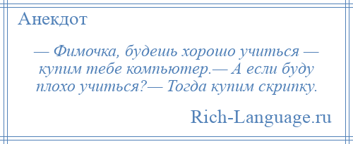 
    — Фимочка, будешь хорошо учиться — купим тебе компьютер.— А если буду плохо учиться?— Тогда купим скрипку.