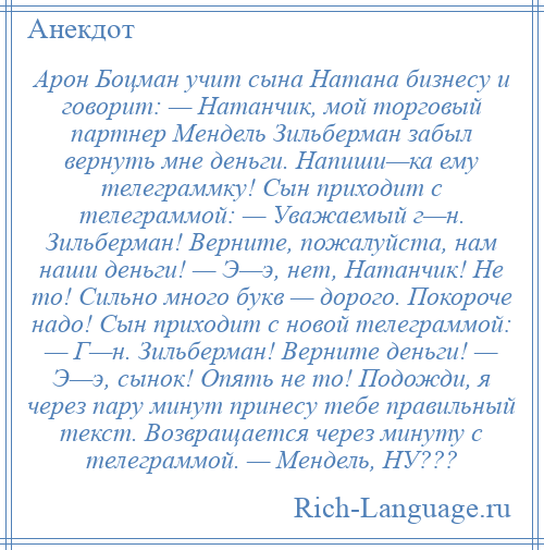 
    Арон Боцман учит сына Натана бизнесу и говорит: — Натанчик, мой торговый партнер Мендель Зильберман забыл вернуть мне деньги. Напиши—ка ему телеграммку! Сын приходит с телеграммой: — Уважаемый г—н. Зильберман! Верните, пожалуйста, нам наши деньги! — Э—э, нет, Натанчик! Не то! Сильно много букв — дорого. Покороче надо! Сын приходит с новой телеграммой: — Г—н. Зильберман! Верните деньги! — Э—э, сынок! Опять не то! Подожди, я через пару минут принесу тебе правильный текст. Возвращается через минуту с телеграммой. — Мендель, НУ???