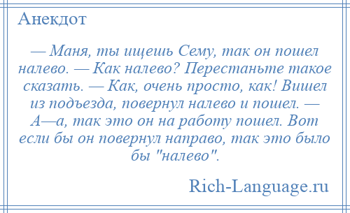 
    — Маня, ты ищешь Сему, так он пошел налево. — Как налево? Перестаньте такое сказать. — Как, очень просто, как! Вишел из подъезда, повернул налево и пошел. — А—а, так это он на работу пошел. Вот если бы он повернул направо, так это было бы налево .