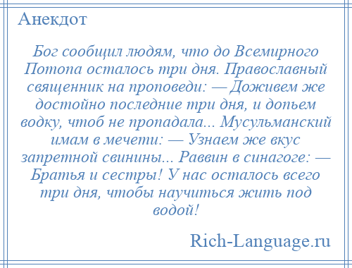 
    Бог сообщил людям, что до Всемирного Потопа осталось три дня. Православный священник на проповеди: — Доживем же достойно последние три дня, и допьем водку, чтоб не пропадала... Мусульманский имам в мечети: — Узнаем же вкус запретной свинины... Раввин в синагоге: — Братья и сестры! У нас осталось всего три дня, чтобы научиться жить под водой!