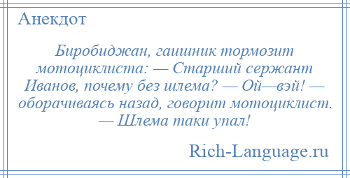 
    Биробиджан, гаишник тормозит мотоциклиста: — Старший сержант Иванов, почему без шлема? — Ой—вэй! — оборачиваясь назад, говорит мотоциклист. — Шлема таки упал!