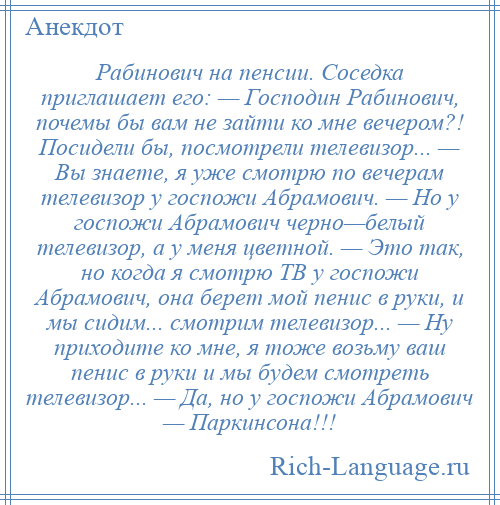 
    Рабинович на пенсии. Соседка приглашает его: — Господин Рабинович, почемы бы вам не зайти ко мне вечером?! Посидели бы, посмотрели телевизор... — Вы знаете, я уже смотрю по вечерам телевизор у госпожи Абрамович. — Но у госпожи Абрамович черно—белый телевизор, а у меня цветной. — Это так, но когда я смотрю ТВ у госпожи Абрамович, она берет мой пенис в руки, и мы сидим... смотрим телевизор... — Ну приходите ко мне, я тоже возьму ваш пенис в руки и мы будем смотреть телевизор... — Да, но у госпожи Абрамович — Паркинсона!!!