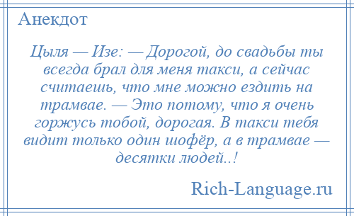 
    Цыля — Изе: — Дорогой, до свадьбы ты всегда брал для меня такси, а сейчас считаешь, что мне можно ездить на трамвае. — Это потому, что я очень горжусь тобой, дорогая. В такси тебя видит только один шофёр, а в трамвае — десятки людей..!