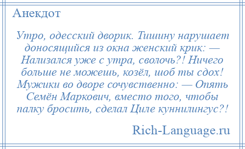 
    Утро, одесский дворик. Тишину нарушает доносящийся из окна женский крик: — Нализался уже с утра, сволочь?! Ничего больше не можешь, козёл, шоб ты сдох! Мужики во дворе сочувственно: — Опять Семён Маркович, вместо того, чтобы палку бросить, сделал Циле куннилингус?!