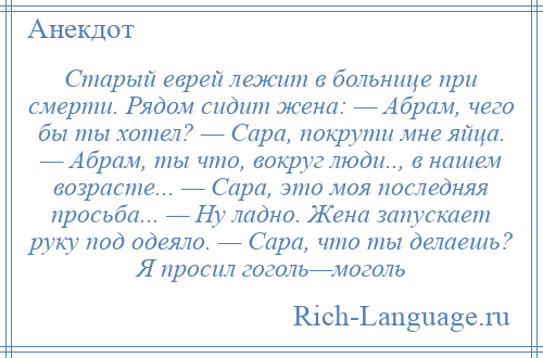 
    Старый еврей лежит в больнице при смерти. Рядом сидит жена: — Абрам, чего бы ты хотел? — Сара, покрути мне яйца. — Абрам, ты что, вокруг люди.., в нашем возрасте... — Сара, это моя последняя просьба... — Ну ладно. Жена запускает руку под одеяло. — Сара, что ты делаешь? Я просил гоголь—моголь