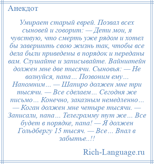 
    Умирает старый еврей. Позвал всех сыновей и говорит: — Дети мои, я чувствую, что смерть уже рядом и хотел бы завершить свою жизнь так, чтобы все дела были приведены в порядок и переданы вам. Слушайте и записывайте. Вайнштейн должен мне две тысячи. Сыновья: — Не волнуйся, папа… Позвоним ему… Напомним… — Шапиро должен мне три тысячи. — Все сделаем… Сегодня же письмо… Конечно, заказным немедленно… — Коган должен мне четыре тысячи. — Записали, папа… Телеграмму тут же… Все будет в порядке, папа! — Я должен Гольдбергу 15 тысяч. — Все… Впал в забытье..!!