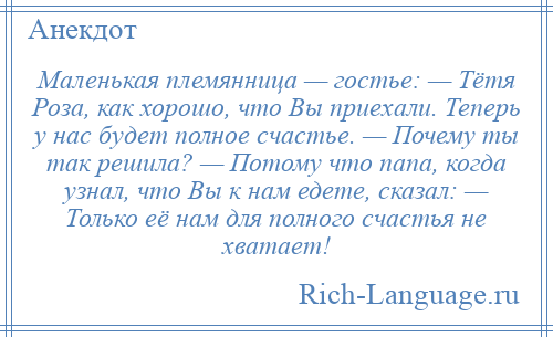
    Маленькая племянница — гостье: — Тётя Роза, как хорошо, что Вы приехали. Теперь у нас будет полное счастье. — Почему ты так решила? — Потому что папа, когда узнал, что Вы к нам едете, сказал: — Только её нам для полного счастья не хватает!