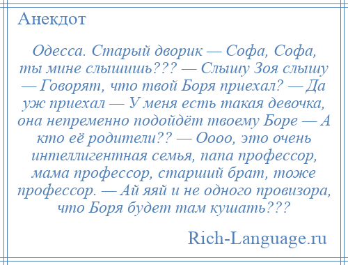 
    Одесса. Старый дворик — Софа, Софа, ты мине слышишь??? — Слышу Зоя слышу — Говорят, что твой Боря приехал? — Да уж приехал — У меня есть такая девочка, она непременно подойдёт твоему Боре — А кто её родители?? — Оооо, это очень интеллигентная семья, папа профессор, мама профессор, старший брат, тоже профессор. — Ай яяй и не одного провизора, что Боря будет там кушать???