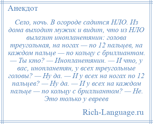 
    Село, ночь. В огороде садится НЛО. Из дома выходит мужик и видит, что из НЛО вылазит инопланетянин: голова треугольная, на ногах — по 12 пальцев, на каждом пальце — по кольцу с бриллиантом. — Ты кто? — Инопланетянин. — И что, у вас, инопланетян, у всех треугольные головы? — Ну да. — И у всех на ногах по 12 пальцев? — Ну да. — И у всех на каждом пальце — по кольцу с бриллиантом? — Не. Это только у евреев