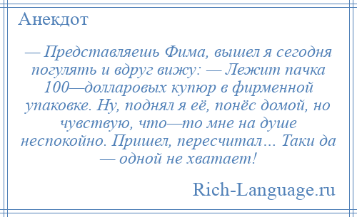 
    — Представляешь Фима, вышел я сегодня погулять и вдруг вижу: — Лежит пачка 100—долларовых купюр в фирменной упаковке. Ну, поднял я её, понёс домой, но чувствую, что—то мне на душе неспокойно. Пришел, пересчитал… Таки да — одной не хватает!