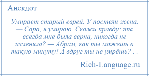 
    Умирает старый еврей. У постели жена. — Сара, я умираю. Скажи правду: ты всегда мне была верна, никогда не изменяла? — Абрам, как ты можешь в такую минуту! А вдруг ты не умрёшь? . .