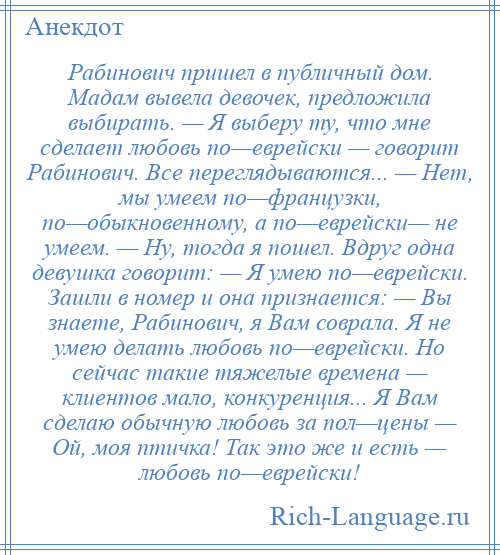 
    Рабинович пришел в публичный дом. Мадам вывела девочек, предложила выбирать. — Я выберу ту, что мне сделает любовь по—еврейски — говорит Рабинович. Все переглядываются... — Нет, мы умеем по—французки, по—обыкновенному, а по—еврейски— не умеем. — Ну, тогда я пошел. Вдруг одна девушка говорит: — Я умею по—еврейски. Зашли в номер и она признается: — Вы знаете, Рабинович, я Вам соврала. Я не умею делать любовь по—еврейски. Но сейчас такие тяжелые времена — клиентов мало, конкуренция... Я Вам сделаю обычную любовь за пол—цены — Ой, моя птичка! Так это же и есть — любовь по—еврейски!