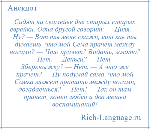 
    Сидят на скамейке две старых старых еврейки. Одна другой говорит: — Циля. — Ну? — Вот ты мене скажи, вот как ты думаешь, что мой Сема прачет между ногами? — Что прачет? Видать, золото? — Нет. — Деньги? — Нет. — Зберкныжку? — Нет. — А что же прачет? — Ну подумай сама, что мой Сомка может пратать между ногами, догадаешься? — Нет! — Так он там прачет, конец любви и два мешка воспоминаний!