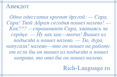 
    Одна одесситка кричит другой: — Сара, Сара! Твой Абрам сегодня пошел налево! — Как??? —спрашивает Сара, хватаясь за сердце. — Ну как как—молча! Вышел из подъезда и пошел налево. — Тю, дура, напугала! налево—это он пошел на работу. от если бы он вышел из подъезда и пошел направо, то ото бы он пошел налево.