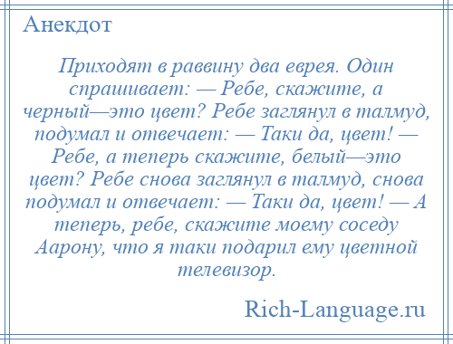 
    Приходят в раввину два еврея. Один спрашивает: — Ребе, скажите, а черный—это цвет? Ребе заглянул в талмуд, подумал и отвечает: — Таки да, цвет! — Ребе, а теперь скажите, белый—это цвет? Ребе снова заглянул в талмуд, снова подумал и отвечает: — Таки да, цвет! — А теперь, ребе, скажите моему соседу Аарону, что я таки подарил ему цветной телевизор.