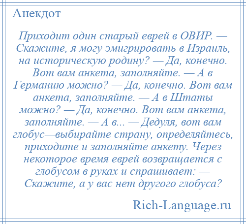 
    Приходит один старый еврей в ОВИР. — Скажите, я могу эмигрировать в Израиль, на историческую родину? — Да, конечно. Вот вам анкета, заполняйте. — А в Германию можно? — Да, конечно. Вот вам анкета, заполняйте. — А в Штаты можно? — Да, конечно. Вот вам анкета, заполняйте. — А в... — Дедуля, вот вам глобус—выбирайте страну, определяйтесь, приходите и заполняйте анкету. Через некоторое время еврей возвращается с глобусом в руках и спрашивает: — Скажите, а у вас нет другого глобуса?