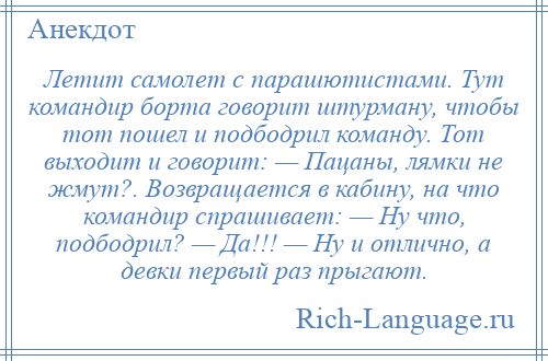 
    Летит самолет с парашютистами. Тут командир борта говорит штурману, чтобы тот пошел и подбодрил команду. Тот выходит и говорит: — Пацаны, лямки не жмут?. Возвращается в кабину, на что командир спрашивает: — Ну что, подбодрил? — Да!!! — Ну и отлично, а девки первый раз прыгают.