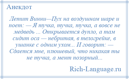 
    Летит Винни—Пух на воздушном шаpе и поет: — Я тучка, тучка, тучка, а вовсе не медведь ... Открывается дупло, а там сидит оса — небритая, в телогрейке, в ушанке с одним ухом... И говорит: — Сдается мне, плюшевый, что никакая ты не тучка, а мент позорный...