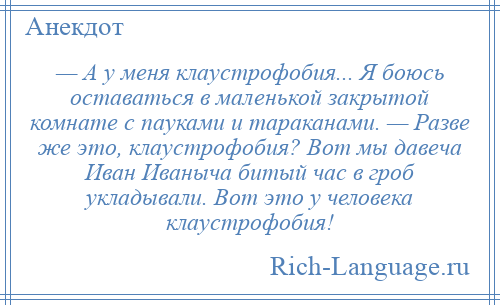 
    — А у меня клаустрофобия... Я боюсь оставаться в маленькой закрытой комнате с пауками и тараканами. — Разве же это, клаустрофобия? Вот мы давеча Иван Иваныча битый час в гроб укладывали. Вот это у человека клаустрофобия!