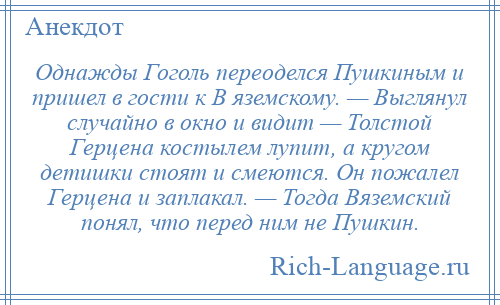 
    Однажды Гоголь переоделся Пушкиным и пришел в гости к В яземскому. — Выглянул случайно в окно и видит — Толстой Герцена костылем лупит, а кругом детишки стоят и смеются. Он пожалел Герцена и заплакал. — Тогда Вяземский понял, что перед ним не Пушкин.