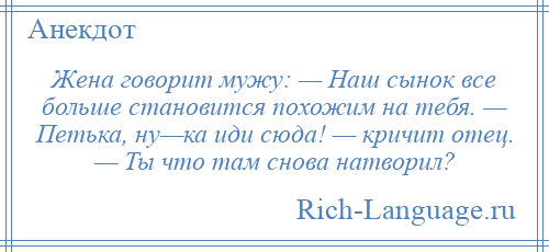 
    Жена говорит мужу: — Наш сынок все больше становится похожим на тебя. — Петька, ну—ка иди сюда! — кричит отец. — Ты что там снова натворил?