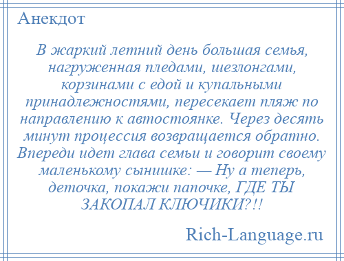 
    В жаркий летний день большая семья, нагруженная пледами, шезлонгами, корзинами с едой и купальными принадлежностями, пересекает пляж по направлению к автостоянке. Через десять минут процессия возвращается обратно. Впереди идет глава семьи и говорит своему маленькому сынишке: — Ну а теперь, деточка, покажи папочке, ГДЕ ТЫ ЗАКОПАЛ КЛЮЧИКИ?!!