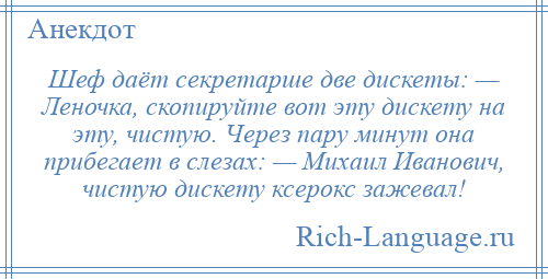 
    Шеф даёт секретарше две дискеты: — Леночка, скопируйте вот эту дискету на эту, чистую. Через пару минут она прибегает в слезах: — Михаил Иванович, чистую дискету ксерокс зажевал!