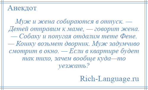 
    Муж и жена собираются в отпуск. — Детей отправим к маме, — говорит жена. — Собаку и попугая отдалим тете Фене. — Кошку возьмет дворник. Муж задумчиво смотрит в окно. — Если в квартире будет так тихо, зачем вообще куда—то уезжать?