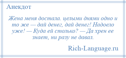 
    Жена меня достала. целыми днями одно и то же — дай денег, дай денег! Надоело уже! — Куда ей столько? — Да хрен ее знает, ни разу не давал.