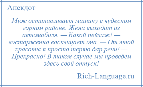 
    Муж останавливает машину в чудесном горном районе. Жена выходит из автомобиля. — Какой пейзаж! — восторженно восклицает она. — От этой красоты я просто теряю дар речи! — Прекрасно! В таком случае мы проведем здесь свой отпуск!