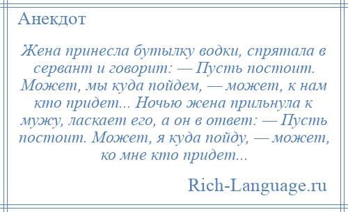 
    Жена принесла бутылку водки, спрятала в сервант и говорит: — Пусть постоит. Может, мы куда пойдем, — может, к нам кто придет... Ночью жена прильнула к мужу, ласкает его, а он в ответ: — Пусть постоит. Может, я куда пойду, — может, ко мне кто придет...