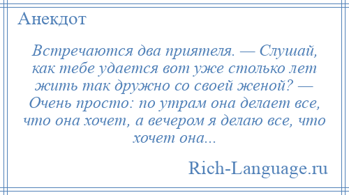 
    Встречаются два приятеля. — Слушай, как тебе удается вот уже столько лет жить так дружно со своей женой? — Очень просто: по утрам она делает все, что она хочет, а вечером я делаю все, что хочет она...