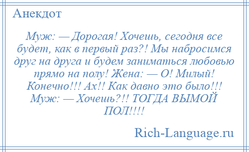 
    Муж: — Дорогая! Хочешь, сегодня все будет, как в первый раз?! Мы набросимся друг на друга и будем заниматься любовью прямо на полу! Жена: — О! Милый! Конечно!!! Ах!! Как давно это было!!! Муж: — Хочешь?!! ТОГДА ВЫМОЙ ПОЛ!!!!