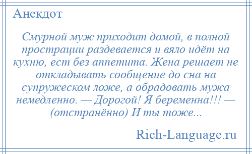 
    Смурной муж приходит домой, в полной прострации раздевается и вяло идёт на кухню, ест без аппетита. Жена решает не откладывать сообщение до сна на супружеском ложе, a обрадовать мужа немедленно. — Дорогой! Я беременна!!! — (отстранённо) И ты тоже...