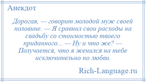 
    Дорогая, — говорит молодой муж своей половине. — Я сравнил свои расходы на свадьбу со стоимостью твоего приданного... — Hу и что же? — Получается, что я женился на тебе исключительно по любви.