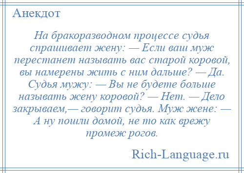 
    На бракоразводном процессе судья спрашивает жену: — Если ваш муж перестанет называть вас старой коровой, вы намерены жить с ним дальше? — Да. Судья мужу: — Вы не будете больше называть жену коровой? — Нет. — Дело закрываем,— говорит судья. Муж жене: — А ну пошли домой, не то как врежу промеж рогов.