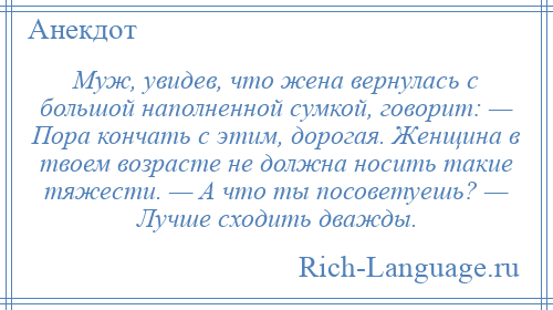 
    Муж, увидев, что жена вернулась с большой наполненной сумкой, говорит: — Пора кончать с этим, дорогая. Женщина в твоем возрасте не должна носить такие тяжести. — А что ты посоветуешь? — Лучше сходить дважды.