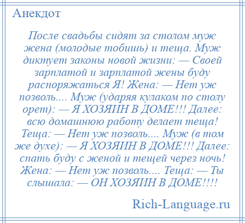 
    После свадьбы сидят за столом муж жена (молодые тобишь) и теща. Муж диктует законы новой жизни: — Своей зарплатой и зарплатой жены буду распоряжаться Я! Жена: — Нет уж позволь.... Муж (ударяя кулаком по столу орет): — Я ХОЗЯИН В ДОМЕ!!! Далее: всю домашнюю работу делает теща! Теща: — Нет уж позволь.... Муж (в том же духе): — Я ХОЗЯИН В ДОМЕ!!! Далее: спать буду с женой и тещей через ночь! Жена: — Нет уж позволь.... Теща: — Ты слышала: — ОН ХОЗЯИН В ДОМЕ!!!!