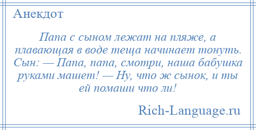 
    Папа с сыном лежат на пляже, а плавающая в воде теща начинает тонуть. Сын: — Папа, папа, смотри, наша бабушка руками машет! — Ну, что ж сынок, и ты ей помаши что ли!