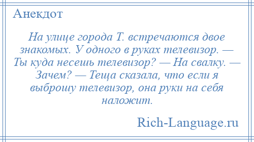 
    На улице города Т. встречаются двое знакомых. У одного в руках телевизор. — Ты куда несешь телевизор? — На свалку. — Зачем? — Теща сказала, что если я выброшу телевизор, она руки на себя наложит.