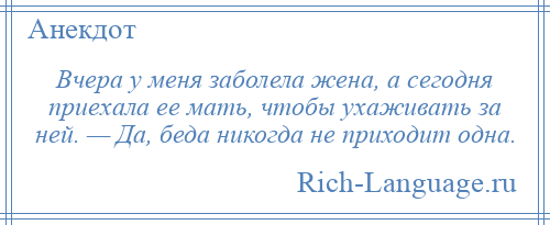 
    Вчера у меня заболела жена, а сегодня приехала ее мать, чтобы ухаживать за ней. — Да, беда никогда не приходит одна.