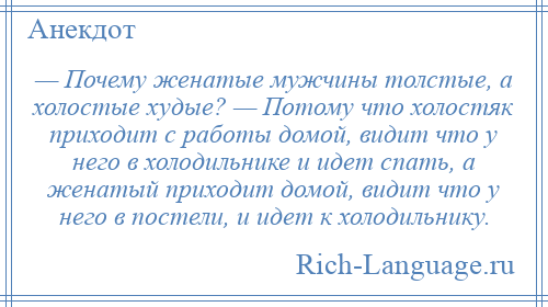 
    — Почему женатые мужчины толстые, а холостые худые? — Потому что холостяк приходит с работы домой, видит что у него в холодильнике и идет спать, а женатый приходит домой, видит что у него в постели, и идет к холодильнику.